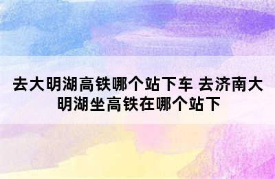 去大明湖高铁哪个站下车 去济南大明湖坐高铁在哪个站下